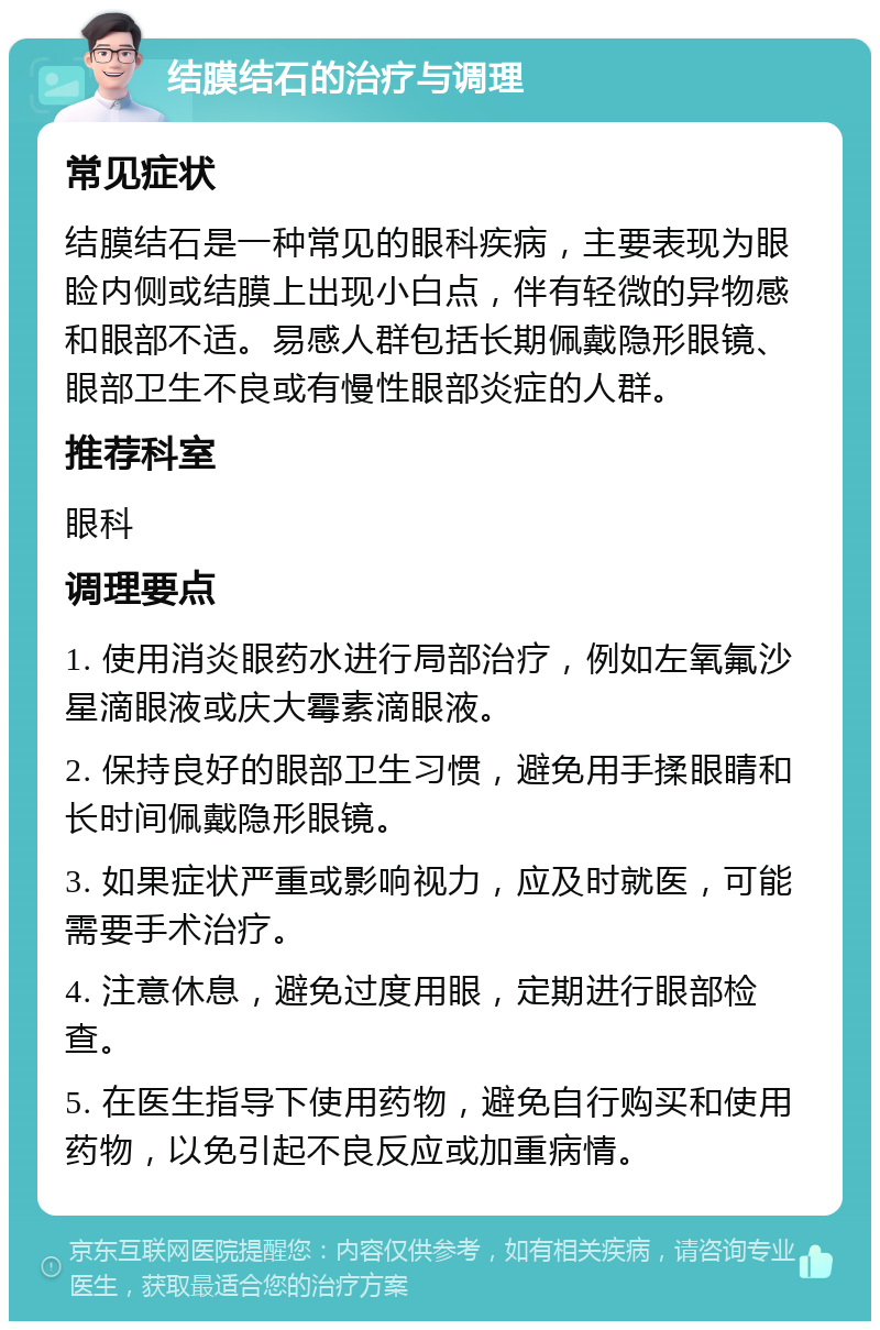 结膜结石的治疗与调理 常见症状 结膜结石是一种常见的眼科疾病，主要表现为眼睑内侧或结膜上出现小白点，伴有轻微的异物感和眼部不适。易感人群包括长期佩戴隐形眼镜、眼部卫生不良或有慢性眼部炎症的人群。 推荐科室 眼科 调理要点 1. 使用消炎眼药水进行局部治疗，例如左氧氟沙星滴眼液或庆大霉素滴眼液。 2. 保持良好的眼部卫生习惯，避免用手揉眼睛和长时间佩戴隐形眼镜。 3. 如果症状严重或影响视力，应及时就医，可能需要手术治疗。 4. 注意休息，避免过度用眼，定期进行眼部检查。 5. 在医生指导下使用药物，避免自行购买和使用药物，以免引起不良反应或加重病情。