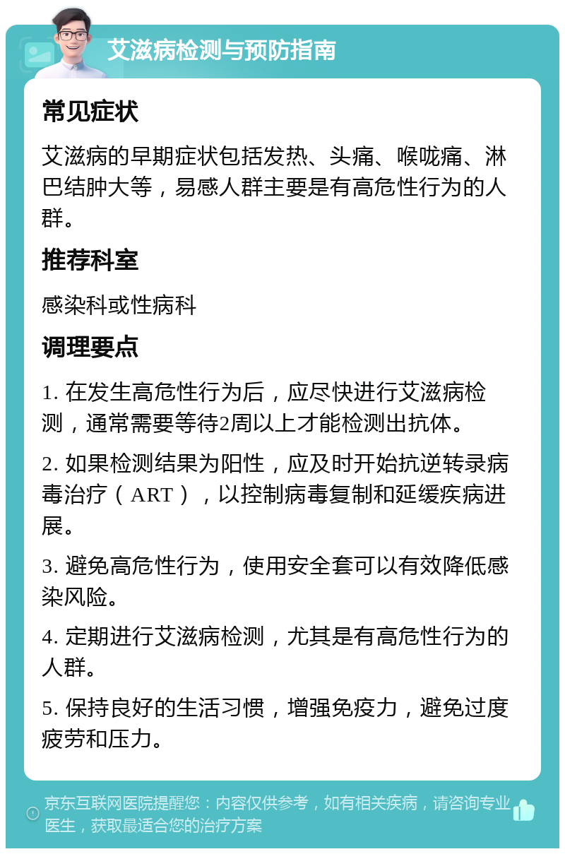 艾滋病检测与预防指南 常见症状 艾滋病的早期症状包括发热、头痛、喉咙痛、淋巴结肿大等，易感人群主要是有高危性行为的人群。 推荐科室 感染科或性病科 调理要点 1. 在发生高危性行为后，应尽快进行艾滋病检测，通常需要等待2周以上才能检测出抗体。 2. 如果检测结果为阳性，应及时开始抗逆转录病毒治疗（ART），以控制病毒复制和延缓疾病进展。 3. 避免高危性行为，使用安全套可以有效降低感染风险。 4. 定期进行艾滋病检测，尤其是有高危性行为的人群。 5. 保持良好的生活习惯，增强免疫力，避免过度疲劳和压力。