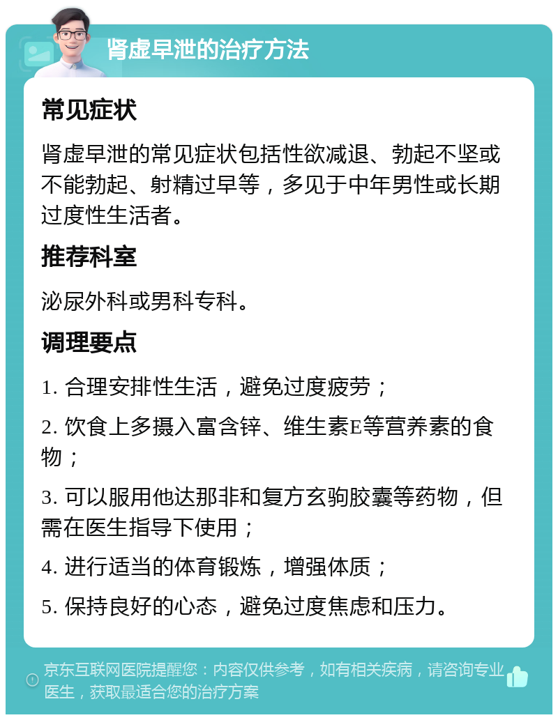 肾虚早泄的治疗方法 常见症状 肾虚早泄的常见症状包括性欲减退、勃起不坚或不能勃起、射精过早等，多见于中年男性或长期过度性生活者。 推荐科室 泌尿外科或男科专科。 调理要点 1. 合理安排性生活，避免过度疲劳； 2. 饮食上多摄入富含锌、维生素E等营养素的食物； 3. 可以服用他达那非和复方玄驹胶囊等药物，但需在医生指导下使用； 4. 进行适当的体育锻炼，增强体质； 5. 保持良好的心态，避免过度焦虑和压力。