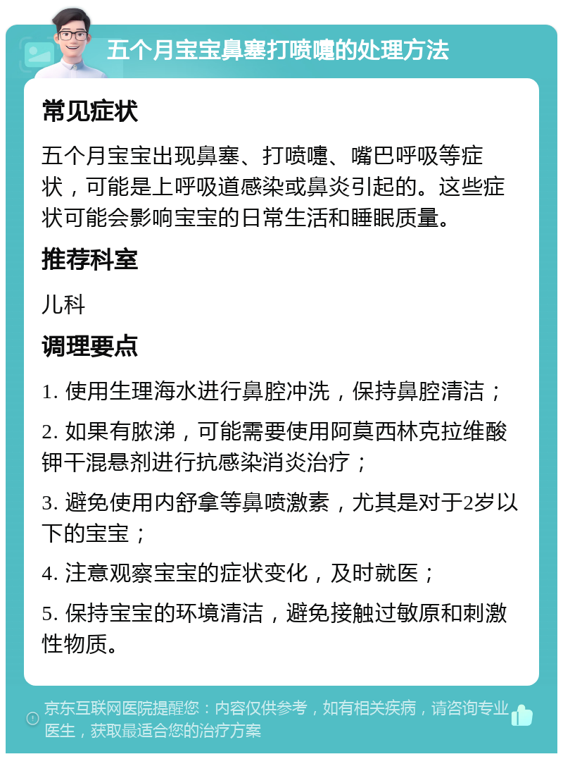 五个月宝宝鼻塞打喷嚏的处理方法 常见症状 五个月宝宝出现鼻塞、打喷嚏、嘴巴呼吸等症状，可能是上呼吸道感染或鼻炎引起的。这些症状可能会影响宝宝的日常生活和睡眠质量。 推荐科室 儿科 调理要点 1. 使用生理海水进行鼻腔冲洗，保持鼻腔清洁； 2. 如果有脓涕，可能需要使用阿莫西林克拉维酸钾干混悬剂进行抗感染消炎治疗； 3. 避免使用内舒拿等鼻喷激素，尤其是对于2岁以下的宝宝； 4. 注意观察宝宝的症状变化，及时就医； 5. 保持宝宝的环境清洁，避免接触过敏原和刺激性物质。