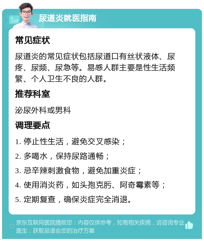 尿道炎就医指南 常见症状 尿道炎的常见症状包括尿道口有丝状液体、尿疼、尿频、尿急等。易感人群主要是性生活频繁、个人卫生不良的人群。 推荐科室 泌尿外科或男科 调理要点 1. 停止性生活，避免交叉感染； 2. 多喝水，保持尿路通畅； 3. 忌辛辣刺激食物，避免加重炎症； 4. 使用消炎药，如头孢克肟、阿奇霉素等； 5. 定期复查，确保炎症完全消退。