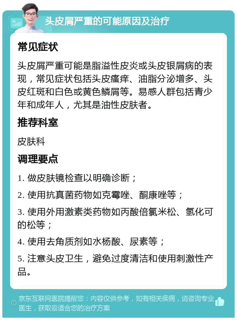 头皮屑严重的可能原因及治疗 常见症状 头皮屑严重可能是脂溢性皮炎或头皮银屑病的表现，常见症状包括头皮瘙痒、油脂分泌增多、头皮红斑和白色或黄色鳞屑等。易感人群包括青少年和成年人，尤其是油性皮肤者。 推荐科室 皮肤科 调理要点 1. 做皮肤镜检查以明确诊断； 2. 使用抗真菌药物如克霉唑、酮康唑等； 3. 使用外用激素类药物如丙酸倍氯米松、氢化可的松等； 4. 使用去角质剂如水杨酸、尿素等； 5. 注意头皮卫生，避免过度清洁和使用刺激性产品。