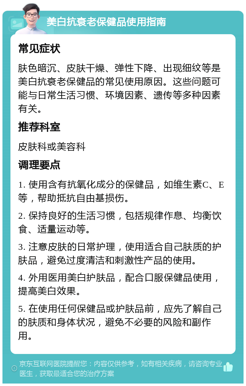 美白抗衰老保健品使用指南 常见症状 肤色暗沉、皮肤干燥、弹性下降、出现细纹等是美白抗衰老保健品的常见使用原因。这些问题可能与日常生活习惯、环境因素、遗传等多种因素有关。 推荐科室 皮肤科或美容科 调理要点 1. 使用含有抗氧化成分的保健品，如维生素C、E等，帮助抵抗自由基损伤。 2. 保持良好的生活习惯，包括规律作息、均衡饮食、适量运动等。 3. 注意皮肤的日常护理，使用适合自己肤质的护肤品，避免过度清洁和刺激性产品的使用。 4. 外用医用美白护肤品，配合口服保健品使用，提高美白效果。 5. 在使用任何保健品或护肤品前，应先了解自己的肤质和身体状况，避免不必要的风险和副作用。