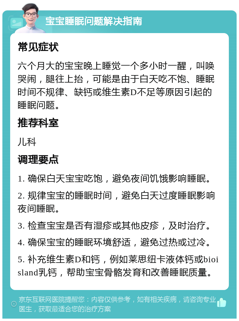 宝宝睡眠问题解决指南 常见症状 六个月大的宝宝晚上睡觉一个多小时一醒，叫唤哭闹，腿往上抬，可能是由于白天吃不饱、睡眠时间不规律、缺钙或维生素D不足等原因引起的睡眠问题。 推荐科室 儿科 调理要点 1. 确保白天宝宝吃饱，避免夜间饥饿影响睡眠。 2. 规律宝宝的睡眠时间，避免白天过度睡眠影响夜间睡眠。 3. 检查宝宝是否有湿疹或其他皮疹，及时治疗。 4. 确保宝宝的睡眠环境舒适，避免过热或过冷。 5. 补充维生素D和钙，例如莱思纽卡液体钙或bioisland乳钙，帮助宝宝骨骼发育和改善睡眠质量。