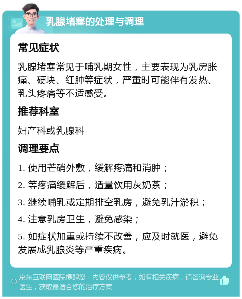 乳腺堵塞的处理与调理 常见症状 乳腺堵塞常见于哺乳期女性，主要表现为乳房胀痛、硬块、红肿等症状，严重时可能伴有发热、乳头疼痛等不适感受。 推荐科室 妇产科或乳腺科 调理要点 1. 使用芒硝外敷，缓解疼痛和消肿； 2. 等疼痛缓解后，适量饮用灰奶茶； 3. 继续哺乳或定期排空乳房，避免乳汁淤积； 4. 注意乳房卫生，避免感染； 5. 如症状加重或持续不改善，应及时就医，避免发展成乳腺炎等严重疾病。