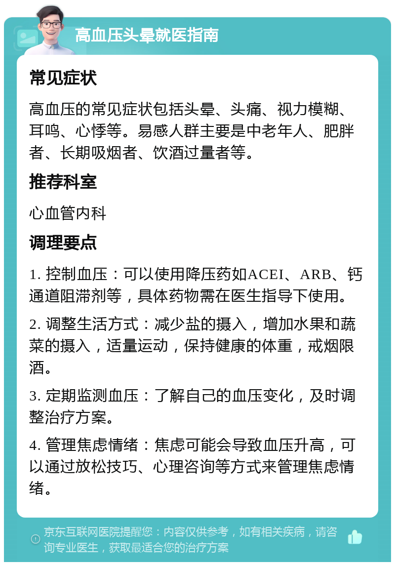 高血压头晕就医指南 常见症状 高血压的常见症状包括头晕、头痛、视力模糊、耳鸣、心悸等。易感人群主要是中老年人、肥胖者、长期吸烟者、饮酒过量者等。 推荐科室 心血管内科 调理要点 1. 控制血压：可以使用降压药如ACEI、ARB、钙通道阻滞剂等，具体药物需在医生指导下使用。 2. 调整生活方式：减少盐的摄入，增加水果和蔬菜的摄入，适量运动，保持健康的体重，戒烟限酒。 3. 定期监测血压：了解自己的血压变化，及时调整治疗方案。 4. 管理焦虑情绪：焦虑可能会导致血压升高，可以通过放松技巧、心理咨询等方式来管理焦虑情绪。