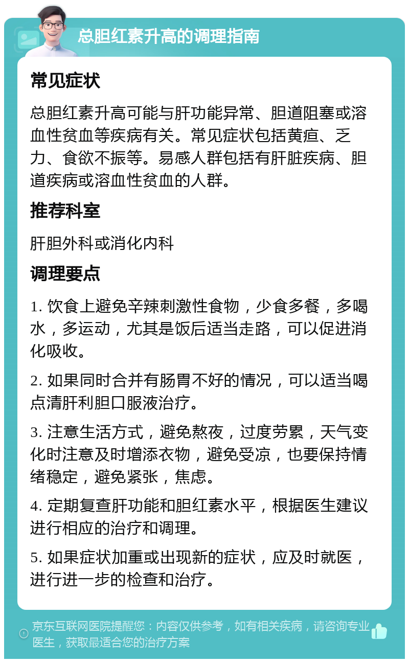 总胆红素升高的调理指南 常见症状 总胆红素升高可能与肝功能异常、胆道阻塞或溶血性贫血等疾病有关。常见症状包括黄疸、乏力、食欲不振等。易感人群包括有肝脏疾病、胆道疾病或溶血性贫血的人群。 推荐科室 肝胆外科或消化内科 调理要点 1. 饮食上避免辛辣刺激性食物，少食多餐，多喝水，多运动，尤其是饭后适当走路，可以促进消化吸收。 2. 如果同时合并有肠胃不好的情况，可以适当喝点清肝利胆口服液治疗。 3. 注意生活方式，避免熬夜，过度劳累，天气变化时注意及时增添衣物，避免受凉，也要保持情绪稳定，避免紧张，焦虑。 4. 定期复查肝功能和胆红素水平，根据医生建议进行相应的治疗和调理。 5. 如果症状加重或出现新的症状，应及时就医，进行进一步的检查和治疗。