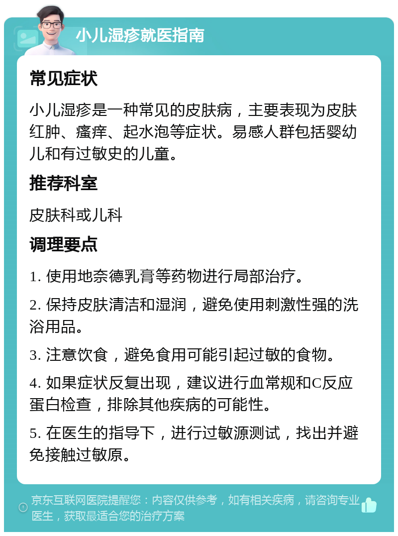 小儿湿疹就医指南 常见症状 小儿湿疹是一种常见的皮肤病，主要表现为皮肤红肿、瘙痒、起水泡等症状。易感人群包括婴幼儿和有过敏史的儿童。 推荐科室 皮肤科或儿科 调理要点 1. 使用地奈德乳膏等药物进行局部治疗。 2. 保持皮肤清洁和湿润，避免使用刺激性强的洗浴用品。 3. 注意饮食，避免食用可能引起过敏的食物。 4. 如果症状反复出现，建议进行血常规和C反应蛋白检查，排除其他疾病的可能性。 5. 在医生的指导下，进行过敏源测试，找出并避免接触过敏原。