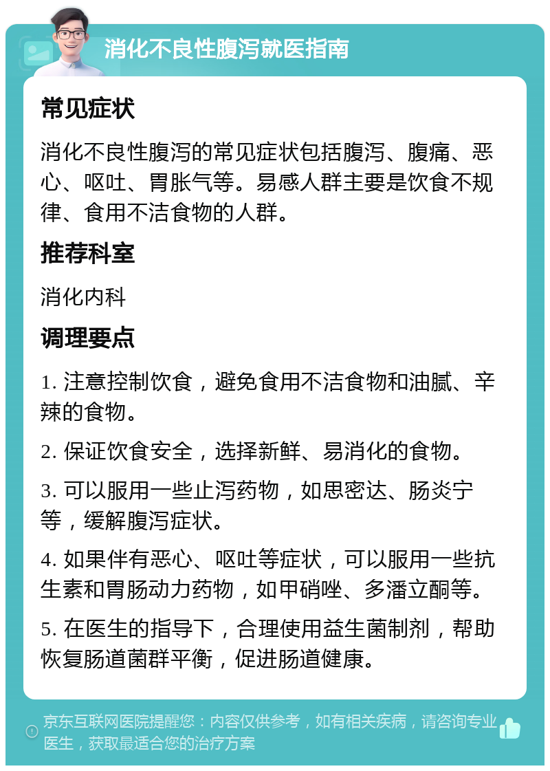 消化不良性腹泻就医指南 常见症状 消化不良性腹泻的常见症状包括腹泻、腹痛、恶心、呕吐、胃胀气等。易感人群主要是饮食不规律、食用不洁食物的人群。 推荐科室 消化内科 调理要点 1. 注意控制饮食，避免食用不洁食物和油腻、辛辣的食物。 2. 保证饮食安全，选择新鲜、易消化的食物。 3. 可以服用一些止泻药物，如思密达、肠炎宁等，缓解腹泻症状。 4. 如果伴有恶心、呕吐等症状，可以服用一些抗生素和胃肠动力药物，如甲硝唑、多潘立酮等。 5. 在医生的指导下，合理使用益生菌制剂，帮助恢复肠道菌群平衡，促进肠道健康。