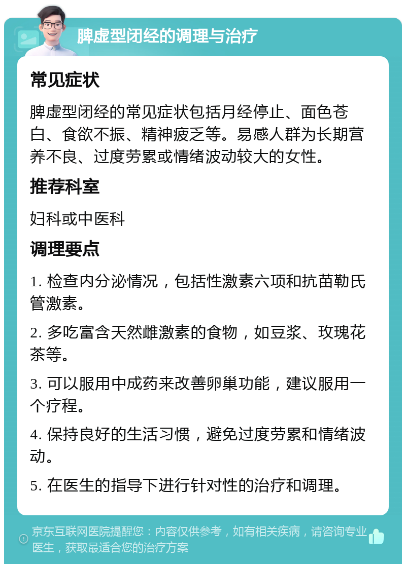 脾虚型闭经的调理与治疗 常见症状 脾虚型闭经的常见症状包括月经停止、面色苍白、食欲不振、精神疲乏等。易感人群为长期营养不良、过度劳累或情绪波动较大的女性。 推荐科室 妇科或中医科 调理要点 1. 检查内分泌情况，包括性激素六项和抗苗勒氏管激素。 2. 多吃富含天然雌激素的食物，如豆浆、玫瑰花茶等。 3. 可以服用中成药来改善卵巢功能，建议服用一个疗程。 4. 保持良好的生活习惯，避免过度劳累和情绪波动。 5. 在医生的指导下进行针对性的治疗和调理。