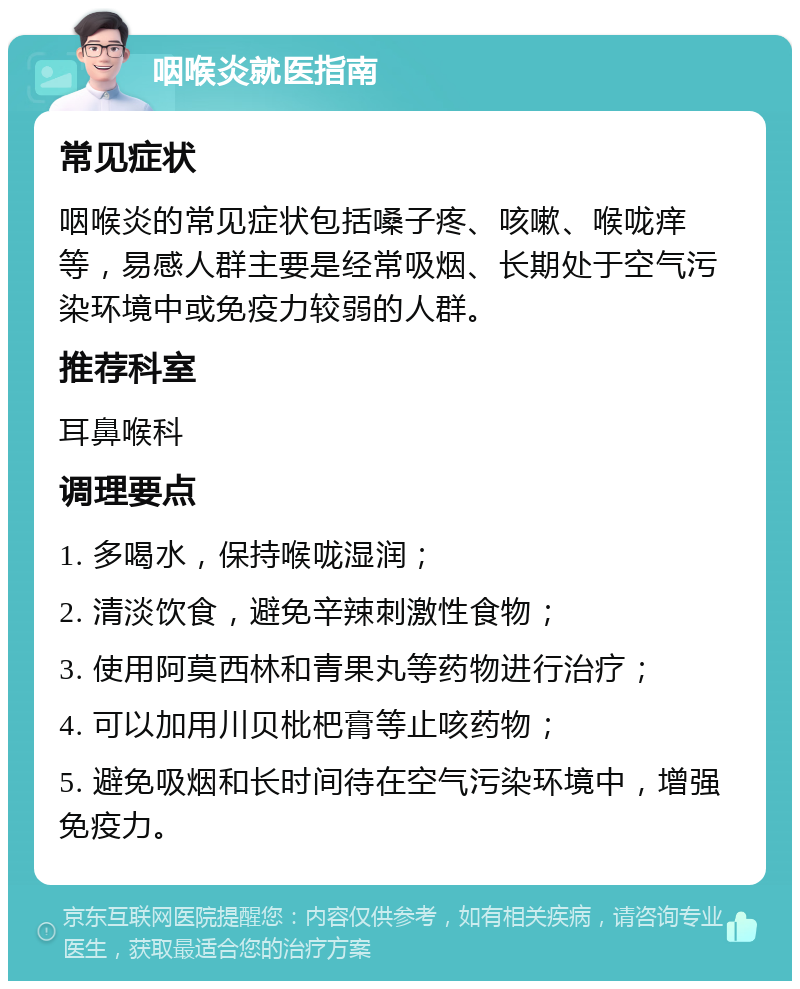 咽喉炎就医指南 常见症状 咽喉炎的常见症状包括嗓子疼、咳嗽、喉咙痒等，易感人群主要是经常吸烟、长期处于空气污染环境中或免疫力较弱的人群。 推荐科室 耳鼻喉科 调理要点 1. 多喝水，保持喉咙湿润； 2. 清淡饮食，避免辛辣刺激性食物； 3. 使用阿莫西林和青果丸等药物进行治疗； 4. 可以加用川贝枇杷膏等止咳药物； 5. 避免吸烟和长时间待在空气污染环境中，增强免疫力。