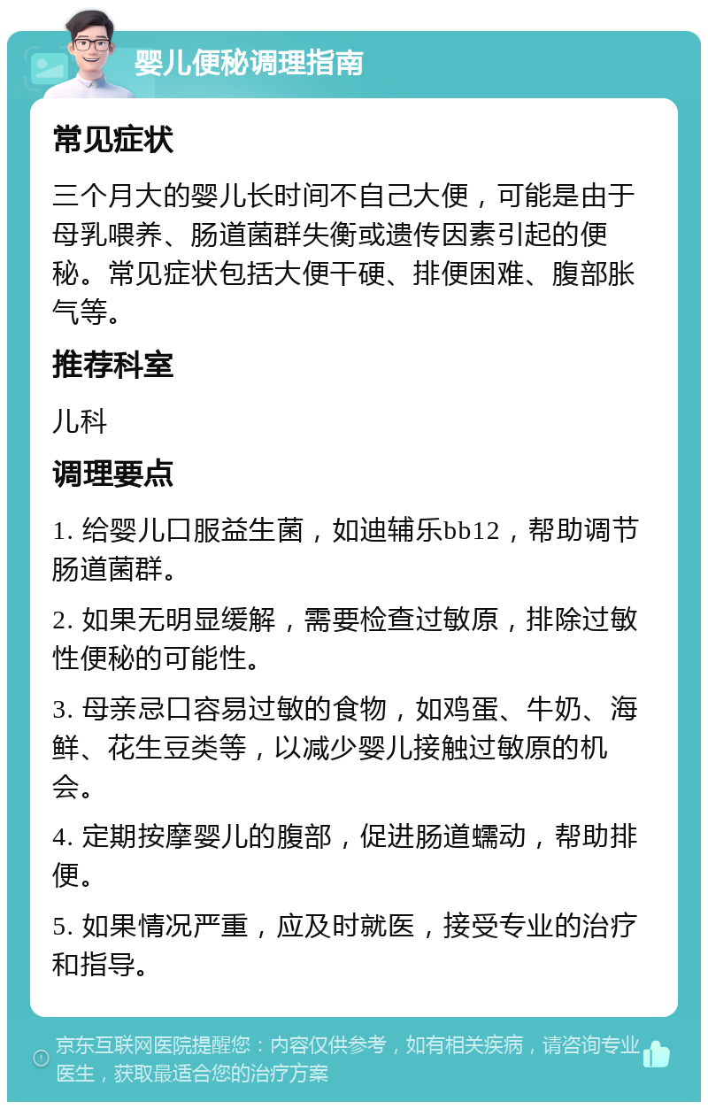 婴儿便秘调理指南 常见症状 三个月大的婴儿长时间不自己大便，可能是由于母乳喂养、肠道菌群失衡或遗传因素引起的便秘。常见症状包括大便干硬、排便困难、腹部胀气等。 推荐科室 儿科 调理要点 1. 给婴儿口服益生菌，如迪辅乐bb12，帮助调节肠道菌群。 2. 如果无明显缓解，需要检查过敏原，排除过敏性便秘的可能性。 3. 母亲忌口容易过敏的食物，如鸡蛋、牛奶、海鲜、花生豆类等，以减少婴儿接触过敏原的机会。 4. 定期按摩婴儿的腹部，促进肠道蠕动，帮助排便。 5. 如果情况严重，应及时就医，接受专业的治疗和指导。