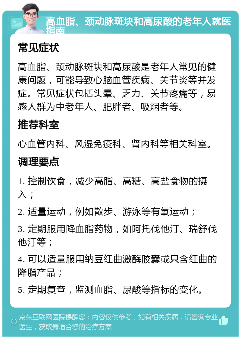 高血脂、颈动脉斑块和高尿酸的老年人就医指南 常见症状 高血脂、颈动脉斑块和高尿酸是老年人常见的健康问题，可能导致心脑血管疾病、关节炎等并发症。常见症状包括头晕、乏力、关节疼痛等，易感人群为中老年人、肥胖者、吸烟者等。 推荐科室 心血管内科、风湿免疫科、肾内科等相关科室。 调理要点 1. 控制饮食，减少高脂、高糖、高盐食物的摄入； 2. 适量运动，例如散步、游泳等有氧运动； 3. 定期服用降血脂药物，如阿托伐他汀、瑞舒伐他汀等； 4. 可以适量服用纳豆红曲激酶胶囊或只含红曲的降脂产品； 5. 定期复查，监测血脂、尿酸等指标的变化。