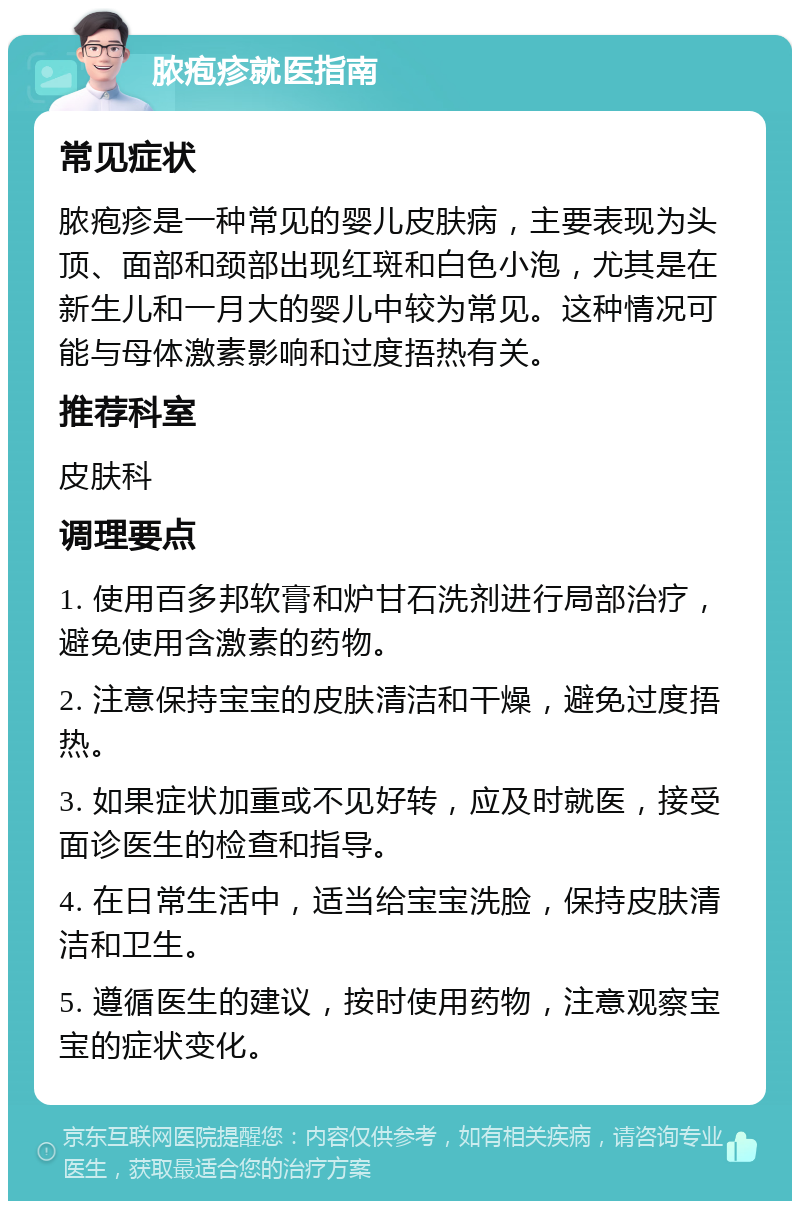 脓疱疹就医指南 常见症状 脓疱疹是一种常见的婴儿皮肤病，主要表现为头顶、面部和颈部出现红斑和白色小泡，尤其是在新生儿和一月大的婴儿中较为常见。这种情况可能与母体激素影响和过度捂热有关。 推荐科室 皮肤科 调理要点 1. 使用百多邦软膏和炉甘石洗剂进行局部治疗，避免使用含激素的药物。 2. 注意保持宝宝的皮肤清洁和干燥，避免过度捂热。 3. 如果症状加重或不见好转，应及时就医，接受面诊医生的检查和指导。 4. 在日常生活中，适当给宝宝洗脸，保持皮肤清洁和卫生。 5. 遵循医生的建议，按时使用药物，注意观察宝宝的症状变化。