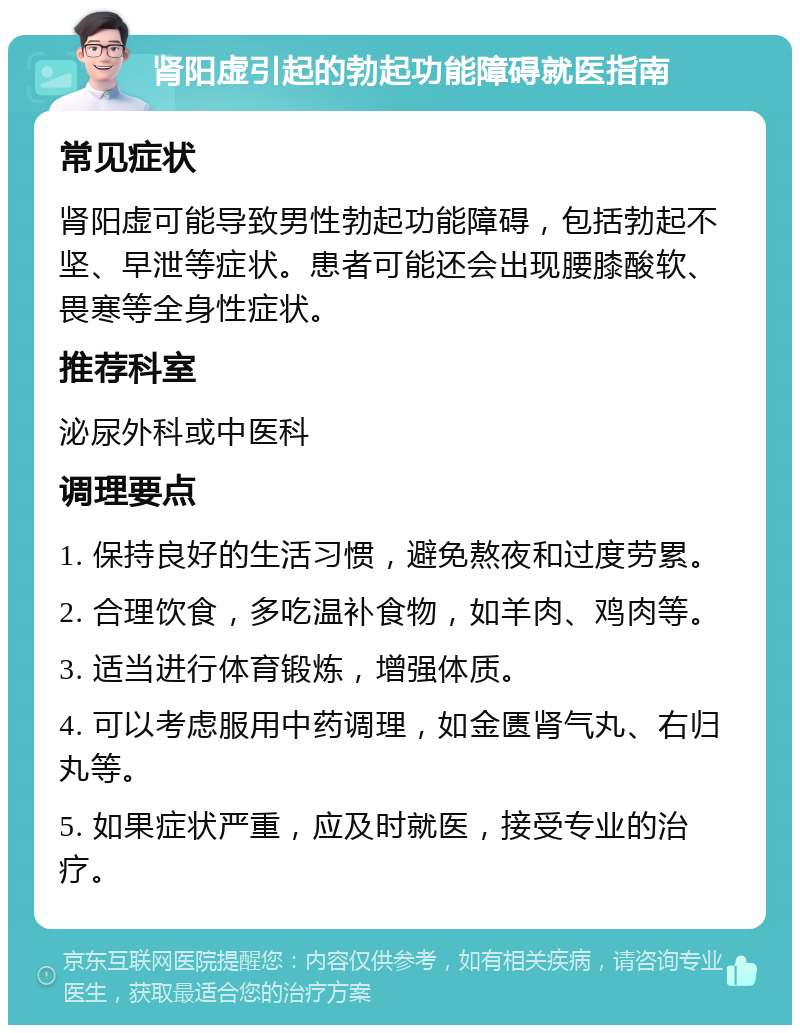 肾阳虚引起的勃起功能障碍就医指南 常见症状 肾阳虚可能导致男性勃起功能障碍，包括勃起不坚、早泄等症状。患者可能还会出现腰膝酸软、畏寒等全身性症状。 推荐科室 泌尿外科或中医科 调理要点 1. 保持良好的生活习惯，避免熬夜和过度劳累。 2. 合理饮食，多吃温补食物，如羊肉、鸡肉等。 3. 适当进行体育锻炼，增强体质。 4. 可以考虑服用中药调理，如金匮肾气丸、右归丸等。 5. 如果症状严重，应及时就医，接受专业的治疗。