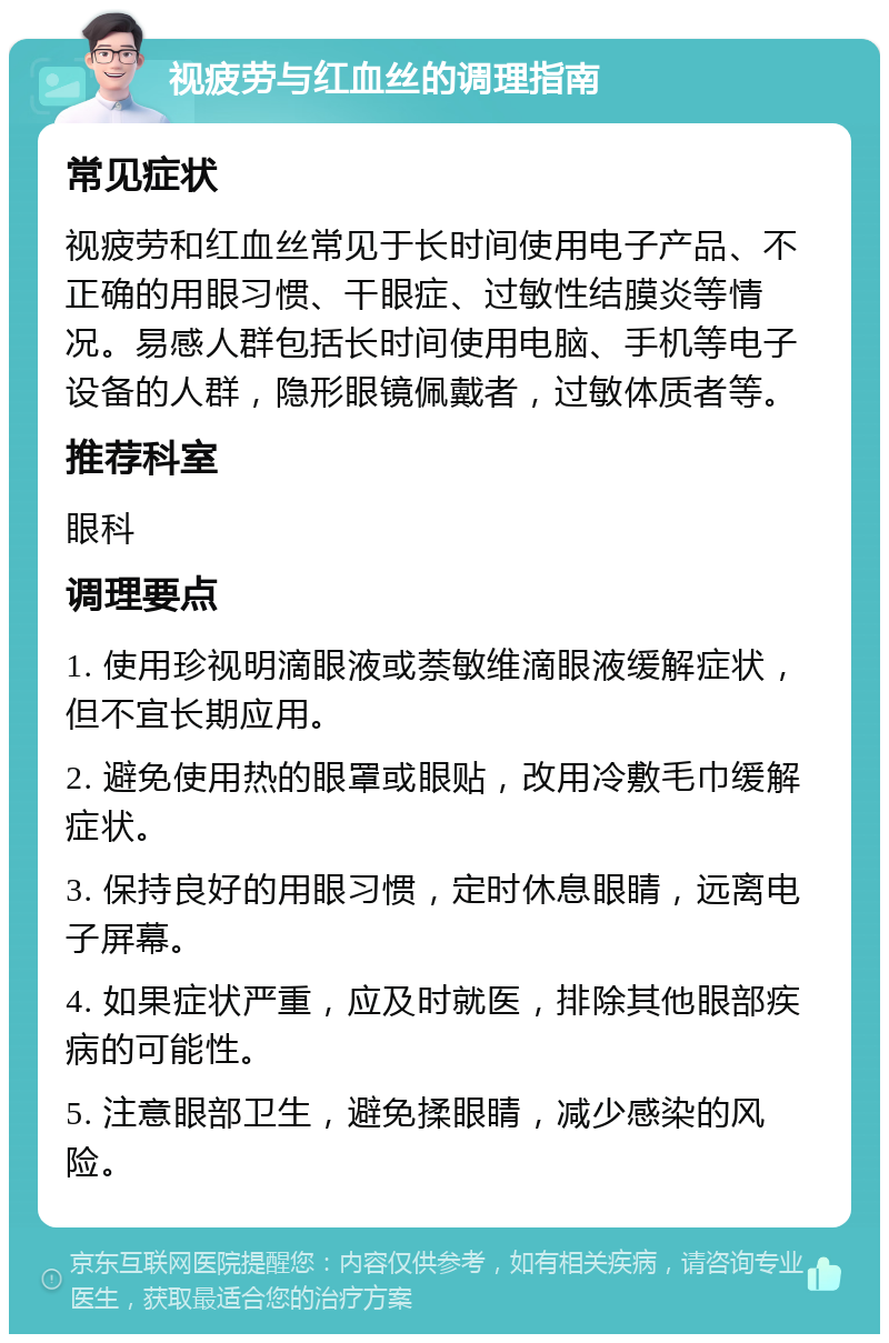 视疲劳与红血丝的调理指南 常见症状 视疲劳和红血丝常见于长时间使用电子产品、不正确的用眼习惯、干眼症、过敏性结膜炎等情况。易感人群包括长时间使用电脑、手机等电子设备的人群，隐形眼镜佩戴者，过敏体质者等。 推荐科室 眼科 调理要点 1. 使用珍视明滴眼液或萘敏维滴眼液缓解症状，但不宜长期应用。 2. 避免使用热的眼罩或眼贴，改用冷敷毛巾缓解症状。 3. 保持良好的用眼习惯，定时休息眼睛，远离电子屏幕。 4. 如果症状严重，应及时就医，排除其他眼部疾病的可能性。 5. 注意眼部卫生，避免揉眼睛，减少感染的风险。