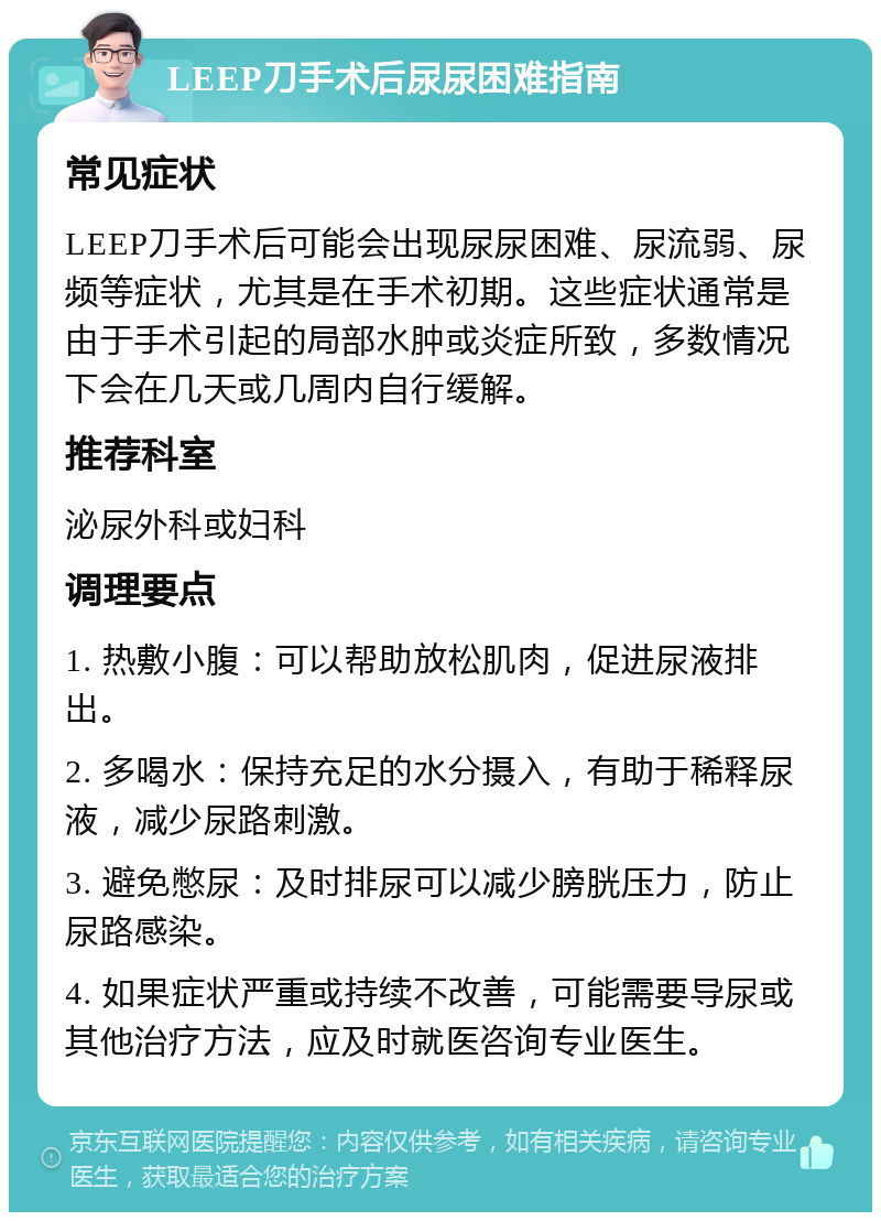 LEEP刀手术后尿尿困难指南 常见症状 LEEP刀手术后可能会出现尿尿困难、尿流弱、尿频等症状，尤其是在手术初期。这些症状通常是由于手术引起的局部水肿或炎症所致，多数情况下会在几天或几周内自行缓解。 推荐科室 泌尿外科或妇科 调理要点 1. 热敷小腹：可以帮助放松肌肉，促进尿液排出。 2. 多喝水：保持充足的水分摄入，有助于稀释尿液，减少尿路刺激。 3. 避免憋尿：及时排尿可以减少膀胱压力，防止尿路感染。 4. 如果症状严重或持续不改善，可能需要导尿或其他治疗方法，应及时就医咨询专业医生。