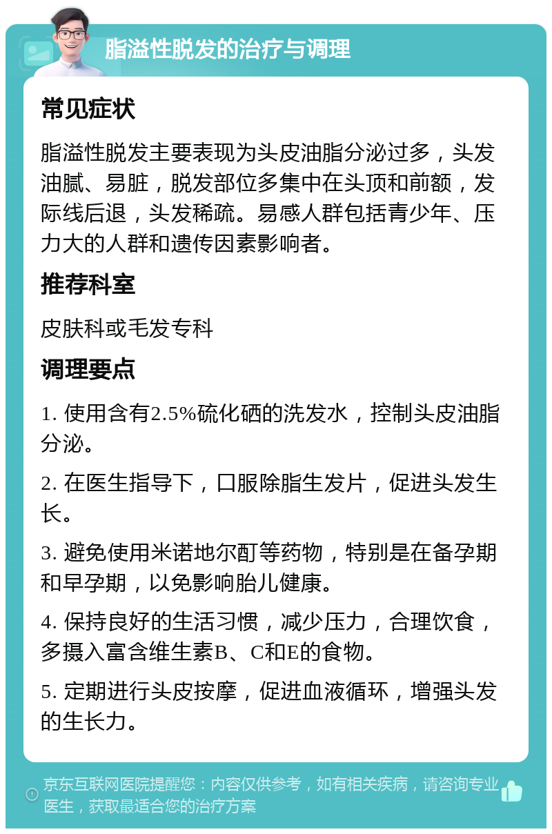 脂溢性脱发的治疗与调理 常见症状 脂溢性脱发主要表现为头皮油脂分泌过多，头发油腻、易脏，脱发部位多集中在头顶和前额，发际线后退，头发稀疏。易感人群包括青少年、压力大的人群和遗传因素影响者。 推荐科室 皮肤科或毛发专科 调理要点 1. 使用含有2.5%硫化硒的洗发水，控制头皮油脂分泌。 2. 在医生指导下，口服除脂生发片，促进头发生长。 3. 避免使用米诺地尔酊等药物，特别是在备孕期和早孕期，以免影响胎儿健康。 4. 保持良好的生活习惯，减少压力，合理饮食，多摄入富含维生素B、C和E的食物。 5. 定期进行头皮按摩，促进血液循环，增强头发的生长力。