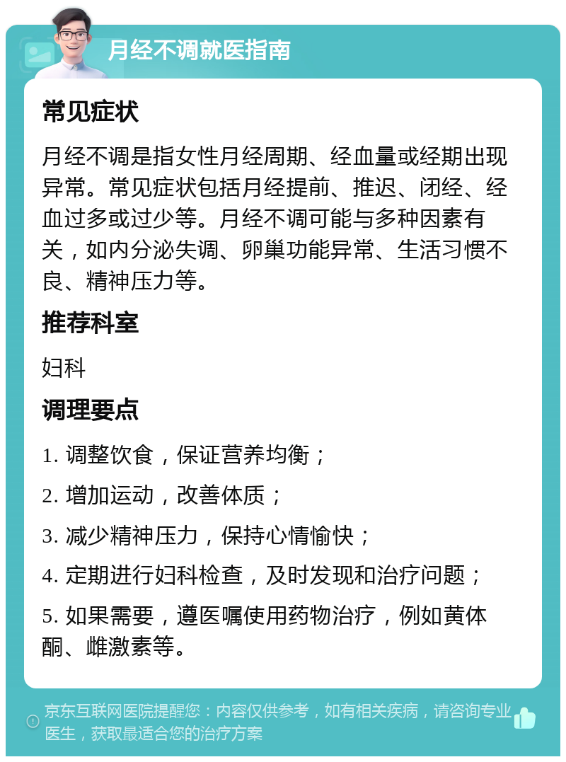 月经不调就医指南 常见症状 月经不调是指女性月经周期、经血量或经期出现异常。常见症状包括月经提前、推迟、闭经、经血过多或过少等。月经不调可能与多种因素有关，如内分泌失调、卵巢功能异常、生活习惯不良、精神压力等。 推荐科室 妇科 调理要点 1. 调整饮食，保证营养均衡； 2. 增加运动，改善体质； 3. 减少精神压力，保持心情愉快； 4. 定期进行妇科检查，及时发现和治疗问题； 5. 如果需要，遵医嘱使用药物治疗，例如黄体酮、雌激素等。