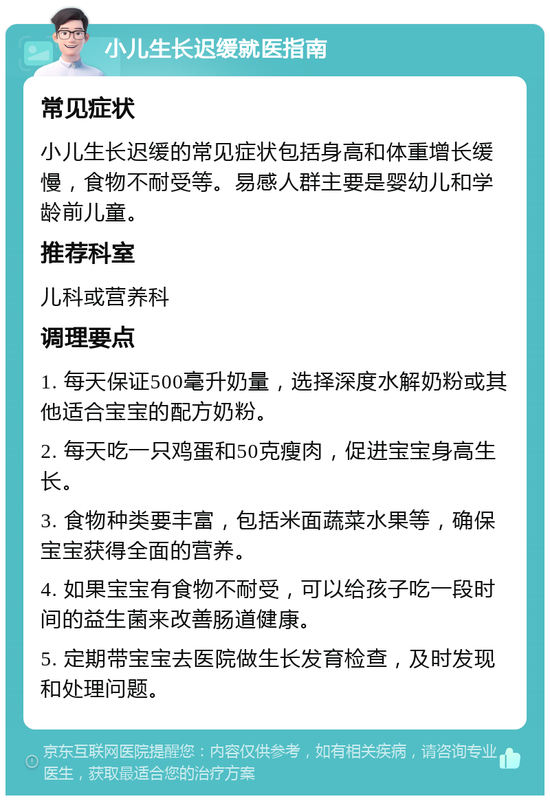 小儿生长迟缓就医指南 常见症状 小儿生长迟缓的常见症状包括身高和体重增长缓慢，食物不耐受等。易感人群主要是婴幼儿和学龄前儿童。 推荐科室 儿科或营养科 调理要点 1. 每天保证500毫升奶量，选择深度水解奶粉或其他适合宝宝的配方奶粉。 2. 每天吃一只鸡蛋和50克瘦肉，促进宝宝身高生长。 3. 食物种类要丰富，包括米面蔬菜水果等，确保宝宝获得全面的营养。 4. 如果宝宝有食物不耐受，可以给孩子吃一段时间的益生菌来改善肠道健康。 5. 定期带宝宝去医院做生长发育检查，及时发现和处理问题。