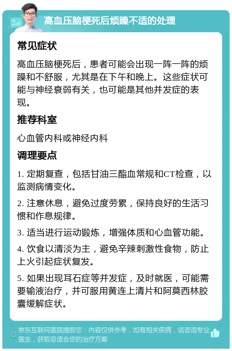 高血压脑梗死后烦躁不适的处理 常见症状 高血压脑梗死后，患者可能会出现一阵一阵的烦躁和不舒服，尤其是在下午和晚上。这些症状可能与神经衰弱有关，也可能是其他并发症的表现。 推荐科室 心血管内科或神经内科 调理要点 1. 定期复查，包括甘油三酯血常规和CT检查，以监测病情变化。 2. 注意休息，避免过度劳累，保持良好的生活习惯和作息规律。 3. 适当进行运动锻炼，增强体质和心血管功能。 4. 饮食以清淡为主，避免辛辣刺激性食物，防止上火引起症状复发。 5. 如果出现耳石症等并发症，及时就医，可能需要输液治疗，并可服用黄连上清片和阿莫西林胶囊缓解症状。