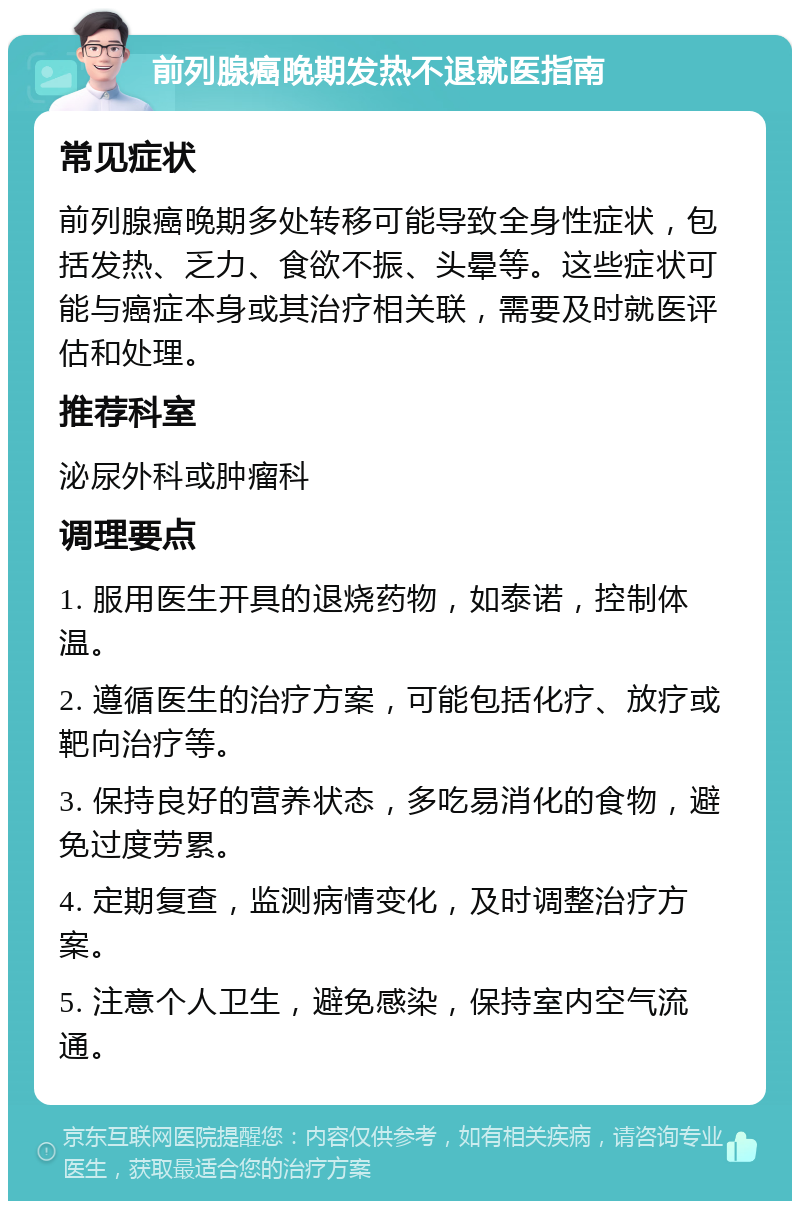 前列腺癌晚期发热不退就医指南 常见症状 前列腺癌晚期多处转移可能导致全身性症状，包括发热、乏力、食欲不振、头晕等。这些症状可能与癌症本身或其治疗相关联，需要及时就医评估和处理。 推荐科室 泌尿外科或肿瘤科 调理要点 1. 服用医生开具的退烧药物，如泰诺，控制体温。 2. 遵循医生的治疗方案，可能包括化疗、放疗或靶向治疗等。 3. 保持良好的营养状态，多吃易消化的食物，避免过度劳累。 4. 定期复查，监测病情变化，及时调整治疗方案。 5. 注意个人卫生，避免感染，保持室内空气流通。