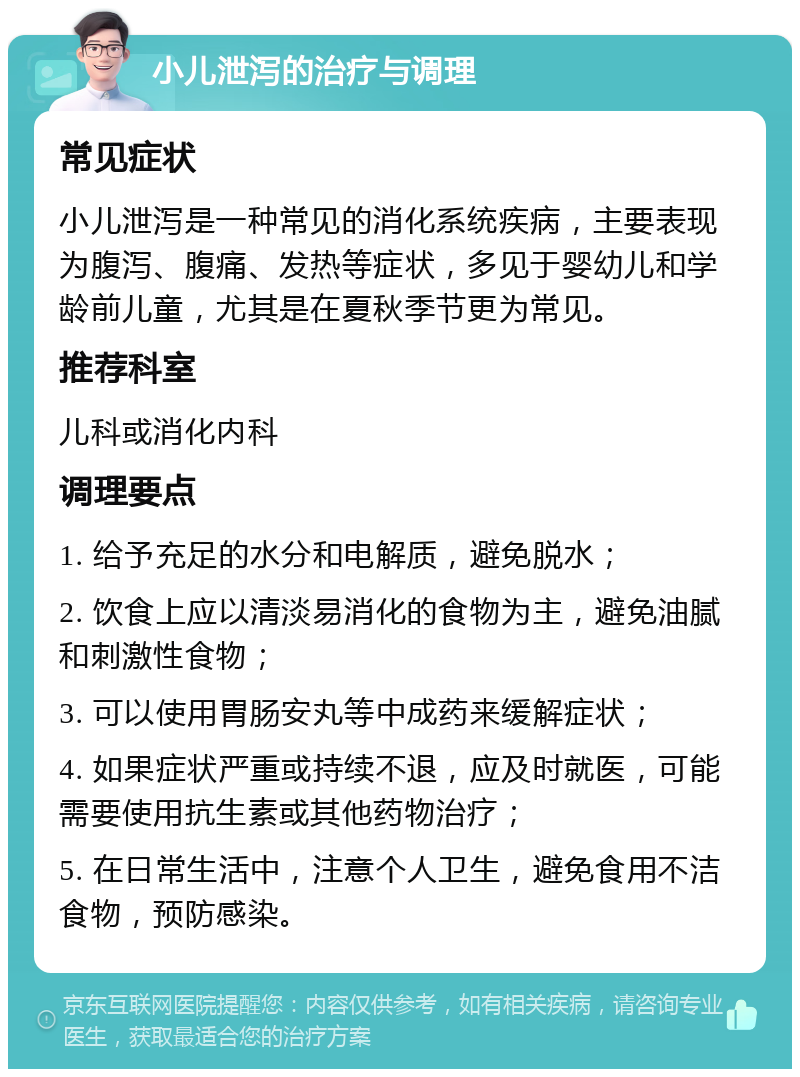 小儿泄泻的治疗与调理 常见症状 小儿泄泻是一种常见的消化系统疾病，主要表现为腹泻、腹痛、发热等症状，多见于婴幼儿和学龄前儿童，尤其是在夏秋季节更为常见。 推荐科室 儿科或消化内科 调理要点 1. 给予充足的水分和电解质，避免脱水； 2. 饮食上应以清淡易消化的食物为主，避免油腻和刺激性食物； 3. 可以使用胃肠安丸等中成药来缓解症状； 4. 如果症状严重或持续不退，应及时就医，可能需要使用抗生素或其他药物治疗； 5. 在日常生活中，注意个人卫生，避免食用不洁食物，预防感染。