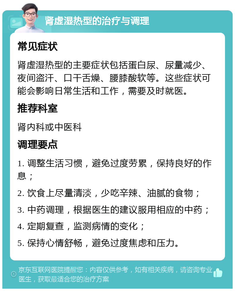 肾虚湿热型的治疗与调理 常见症状 肾虚湿热型的主要症状包括蛋白尿、尿量减少、夜间盗汗、口干舌燥、腰膝酸软等。这些症状可能会影响日常生活和工作，需要及时就医。 推荐科室 肾内科或中医科 调理要点 1. 调整生活习惯，避免过度劳累，保持良好的作息； 2. 饮食上尽量清淡，少吃辛辣、油腻的食物； 3. 中药调理，根据医生的建议服用相应的中药； 4. 定期复查，监测病情的变化； 5. 保持心情舒畅，避免过度焦虑和压力。