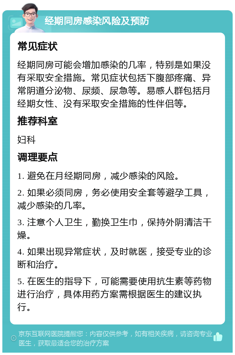 经期同房感染风险及预防 常见症状 经期同房可能会增加感染的几率，特别是如果没有采取安全措施。常见症状包括下腹部疼痛、异常阴道分泌物、尿频、尿急等。易感人群包括月经期女性、没有采取安全措施的性伴侣等。 推荐科室 妇科 调理要点 1. 避免在月经期同房，减少感染的风险。 2. 如果必须同房，务必使用安全套等避孕工具，减少感染的几率。 3. 注意个人卫生，勤换卫生巾，保持外阴清洁干燥。 4. 如果出现异常症状，及时就医，接受专业的诊断和治疗。 5. 在医生的指导下，可能需要使用抗生素等药物进行治疗，具体用药方案需根据医生的建议执行。