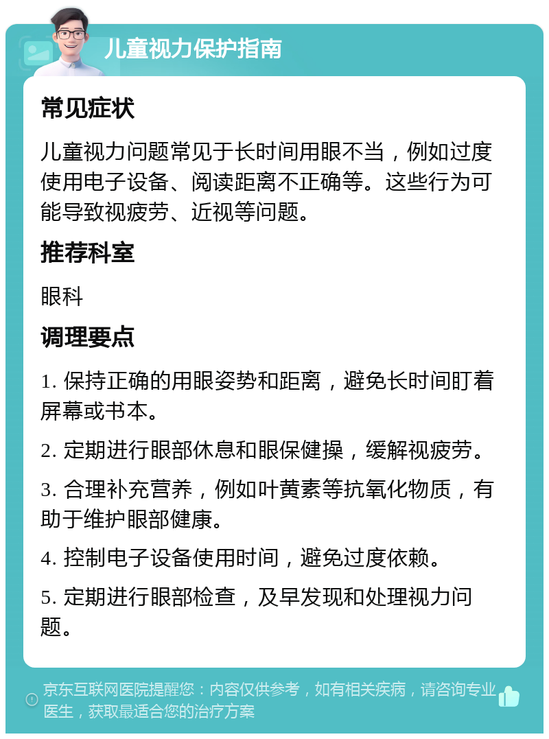 儿童视力保护指南 常见症状 儿童视力问题常见于长时间用眼不当，例如过度使用电子设备、阅读距离不正确等。这些行为可能导致视疲劳、近视等问题。 推荐科室 眼科 调理要点 1. 保持正确的用眼姿势和距离，避免长时间盯着屏幕或书本。 2. 定期进行眼部休息和眼保健操，缓解视疲劳。 3. 合理补充营养，例如叶黄素等抗氧化物质，有助于维护眼部健康。 4. 控制电子设备使用时间，避免过度依赖。 5. 定期进行眼部检查，及早发现和处理视力问题。