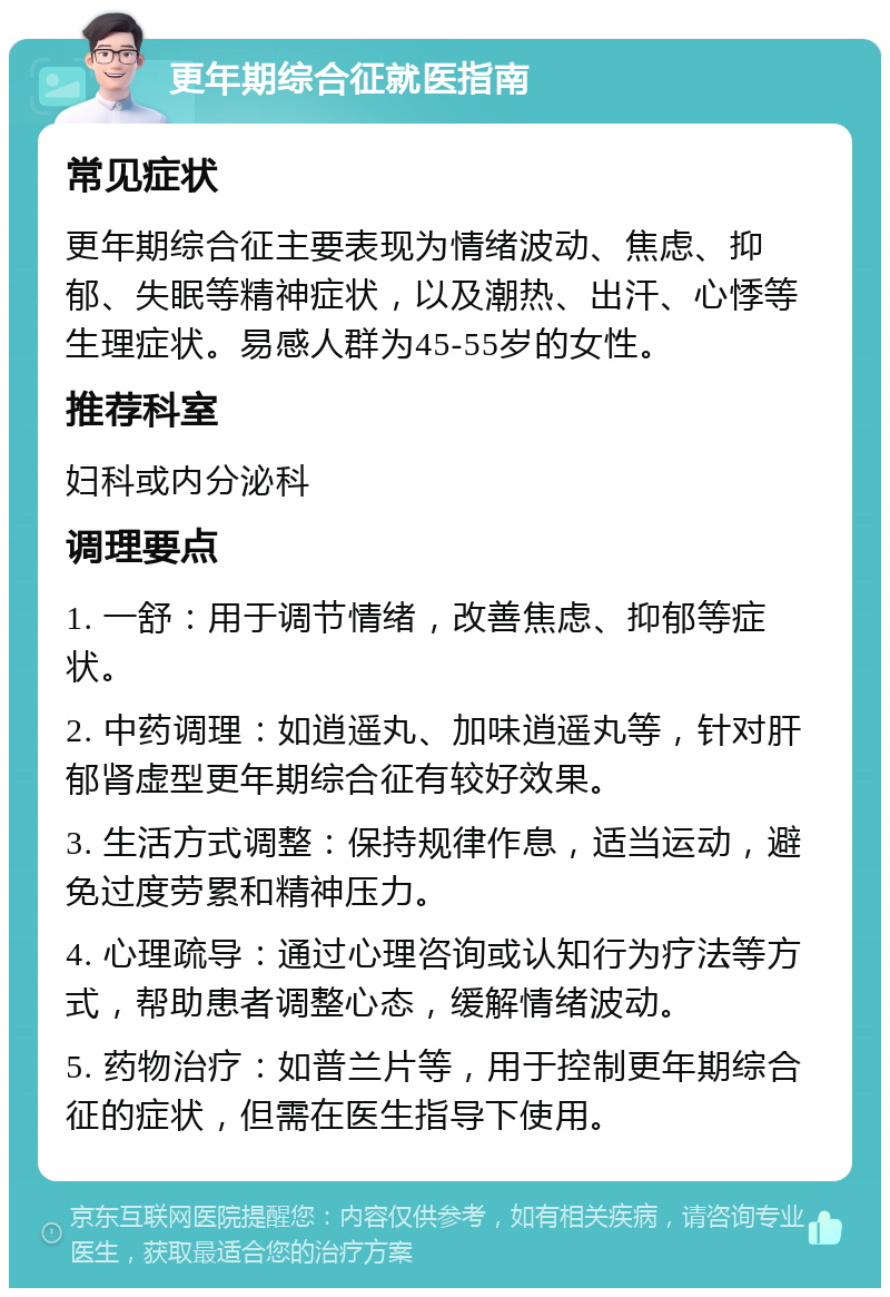 更年期综合征就医指南 常见症状 更年期综合征主要表现为情绪波动、焦虑、抑郁、失眠等精神症状，以及潮热、出汗、心悸等生理症状。易感人群为45-55岁的女性。 推荐科室 妇科或内分泌科 调理要点 1. 一舒：用于调节情绪，改善焦虑、抑郁等症状。 2. 中药调理：如逍遥丸、加味逍遥丸等，针对肝郁肾虚型更年期综合征有较好效果。 3. 生活方式调整：保持规律作息，适当运动，避免过度劳累和精神压力。 4. 心理疏导：通过心理咨询或认知行为疗法等方式，帮助患者调整心态，缓解情绪波动。 5. 药物治疗：如普兰片等，用于控制更年期综合征的症状，但需在医生指导下使用。