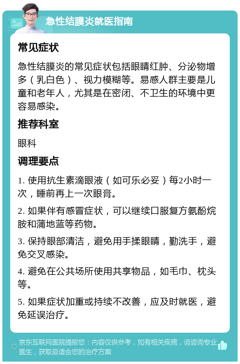 急性结膜炎就医指南 常见症状 急性结膜炎的常见症状包括眼睛红肿、分泌物增多（乳白色）、视力模糊等。易感人群主要是儿童和老年人，尤其是在密闭、不卫生的环境中更容易感染。 推荐科室 眼科 调理要点 1. 使用抗生素滴眼液（如可乐必妥）每2小时一次，睡前再上一次眼膏。 2. 如果伴有感冒症状，可以继续口服复方氨酚烷胺和蒲地蓝等药物。 3. 保持眼部清洁，避免用手揉眼睛，勤洗手，避免交叉感染。 4. 避免在公共场所使用共享物品，如毛巾、枕头等。 5. 如果症状加重或持续不改善，应及时就医，避免延误治疗。