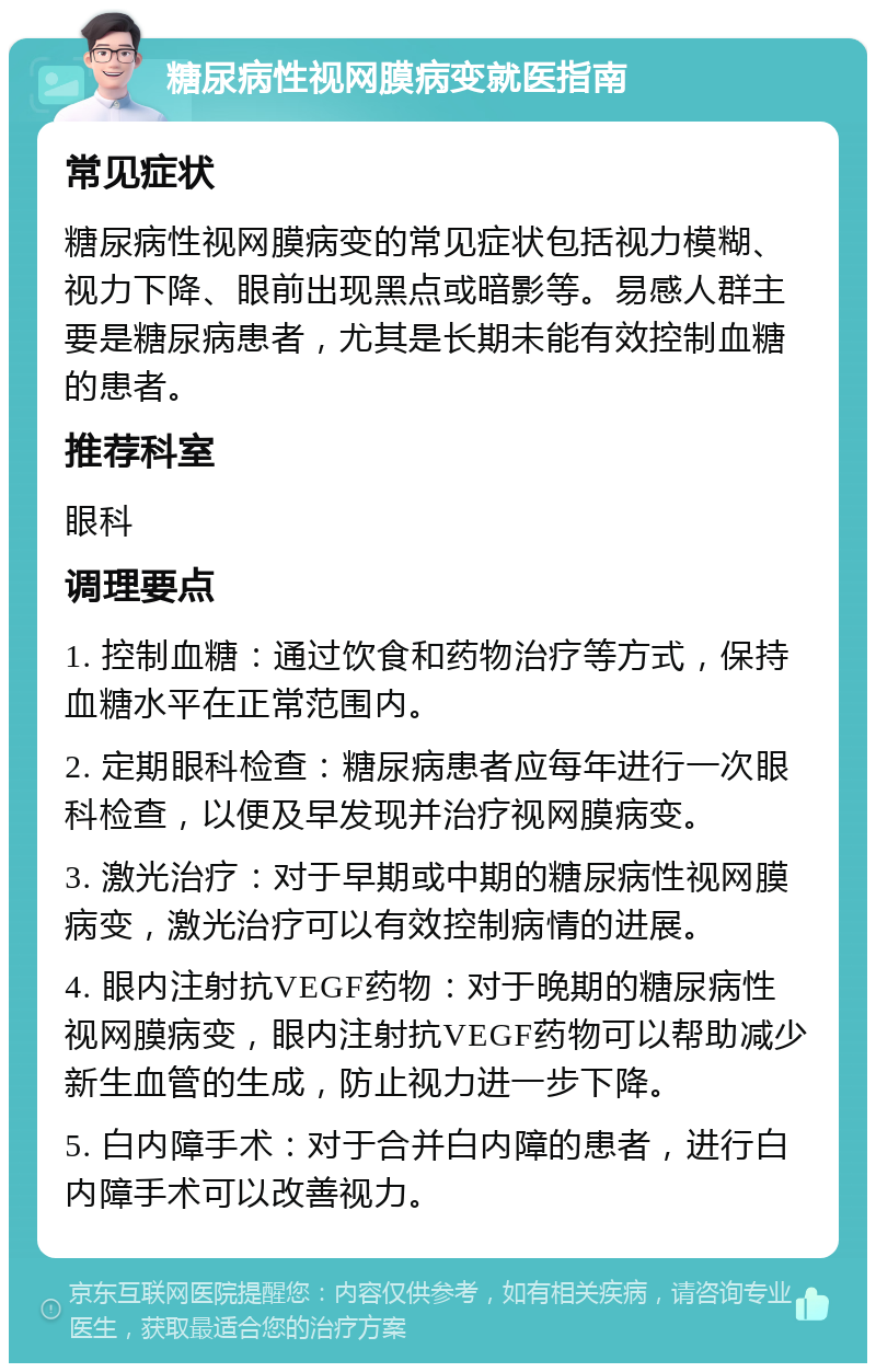 糖尿病性视网膜病变就医指南 常见症状 糖尿病性视网膜病变的常见症状包括视力模糊、视力下降、眼前出现黑点或暗影等。易感人群主要是糖尿病患者，尤其是长期未能有效控制血糖的患者。 推荐科室 眼科 调理要点 1. 控制血糖：通过饮食和药物治疗等方式，保持血糖水平在正常范围内。 2. 定期眼科检查：糖尿病患者应每年进行一次眼科检查，以便及早发现并治疗视网膜病变。 3. 激光治疗：对于早期或中期的糖尿病性视网膜病变，激光治疗可以有效控制病情的进展。 4. 眼内注射抗VEGF药物：对于晚期的糖尿病性视网膜病变，眼内注射抗VEGF药物可以帮助减少新生血管的生成，防止视力进一步下降。 5. 白内障手术：对于合并白内障的患者，进行白内障手术可以改善视力。