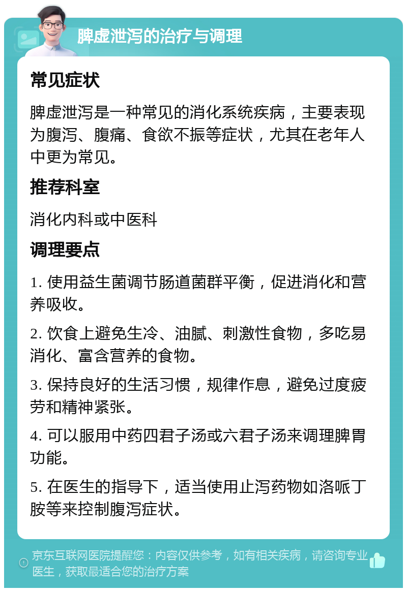 脾虚泄泻的治疗与调理 常见症状 脾虚泄泻是一种常见的消化系统疾病，主要表现为腹泻、腹痛、食欲不振等症状，尤其在老年人中更为常见。 推荐科室 消化内科或中医科 调理要点 1. 使用益生菌调节肠道菌群平衡，促进消化和营养吸收。 2. 饮食上避免生冷、油腻、刺激性食物，多吃易消化、富含营养的食物。 3. 保持良好的生活习惯，规律作息，避免过度疲劳和精神紧张。 4. 可以服用中药四君子汤或六君子汤来调理脾胃功能。 5. 在医生的指导下，适当使用止泻药物如洛哌丁胺等来控制腹泻症状。