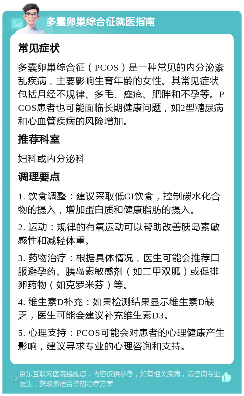 多囊卵巢综合征就医指南 常见症状 多囊卵巢综合征（PCOS）是一种常见的内分泌紊乱疾病，主要影响生育年龄的女性。其常见症状包括月经不规律、多毛、痤疮、肥胖和不孕等。PCOS患者也可能面临长期健康问题，如2型糖尿病和心血管疾病的风险增加。 推荐科室 妇科或内分泌科 调理要点 1. 饮食调整：建议采取低GI饮食，控制碳水化合物的摄入，增加蛋白质和健康脂肪的摄入。 2. 运动：规律的有氧运动可以帮助改善胰岛素敏感性和减轻体重。 3. 药物治疗：根据具体情况，医生可能会推荐口服避孕药、胰岛素敏感剂（如二甲双胍）或促排卵药物（如克罗米芬）等。 4. 维生素D补充：如果检测结果显示维生素D缺乏，医生可能会建议补充维生素D3。 5. 心理支持：PCOS可能会对患者的心理健康产生影响，建议寻求专业的心理咨询和支持。