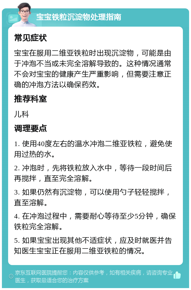 宝宝铁粒沉淀物处理指南 常见症状 宝宝在服用二维亚铁粒时出现沉淀物，可能是由于冲泡不当或未完全溶解导致的。这种情况通常不会对宝宝的健康产生严重影响，但需要注意正确的冲泡方法以确保药效。 推荐科室 儿科 调理要点 1. 使用40度左右的温水冲泡二维亚铁粒，避免使用过热的水。 2. 冲泡时，先将铁粒放入水中，等待一段时间后再搅拌，直至完全溶解。 3. 如果仍然有沉淀物，可以使用勺子轻轻搅拌，直至溶解。 4. 在冲泡过程中，需要耐心等待至少5分钟，确保铁粒完全溶解。 5. 如果宝宝出现其他不适症状，应及时就医并告知医生宝宝正在服用二维亚铁粒的情况。