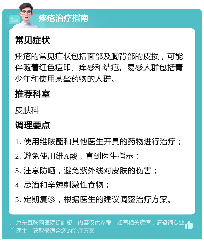 痤疮治疗指南 常见症状 痤疮的常见症状包括面部及胸背部的皮损，可能伴随着红色痘印、痒感和结疤。易感人群包括青少年和使用某些药物的人群。 推荐科室 皮肤科 调理要点 1. 使用维胺酯和其他医生开具的药物进行治疗； 2. 避免使用维A酸，直到医生指示； 3. 注意防晒，避免紫外线对皮肤的伤害； 4. 忌酒和辛辣刺激性食物； 5. 定期复诊，根据医生的建议调整治疗方案。