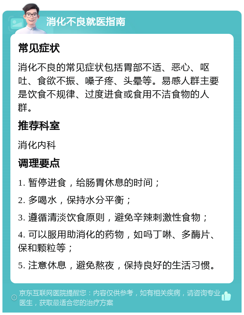 消化不良就医指南 常见症状 消化不良的常见症状包括胃部不适、恶心、呕吐、食欲不振、嗓子疼、头晕等。易感人群主要是饮食不规律、过度进食或食用不洁食物的人群。 推荐科室 消化内科 调理要点 1. 暂停进食，给肠胃休息的时间； 2. 多喝水，保持水分平衡； 3. 遵循清淡饮食原则，避免辛辣刺激性食物； 4. 可以服用助消化的药物，如吗丁啉、多酶片、保和颗粒等； 5. 注意休息，避免熬夜，保持良好的生活习惯。