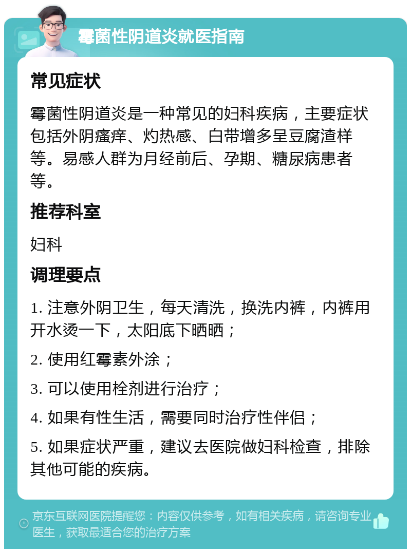 霉菌性阴道炎就医指南 常见症状 霉菌性阴道炎是一种常见的妇科疾病，主要症状包括外阴瘙痒、灼热感、白带增多呈豆腐渣样等。易感人群为月经前后、孕期、糖尿病患者等。 推荐科室 妇科 调理要点 1. 注意外阴卫生，每天清洗，换洗内裤，内裤用开水烫一下，太阳底下晒晒； 2. 使用红霉素外涂； 3. 可以使用栓剂进行治疗； 4. 如果有性生活，需要同时治疗性伴侣； 5. 如果症状严重，建议去医院做妇科检查，排除其他可能的疾病。