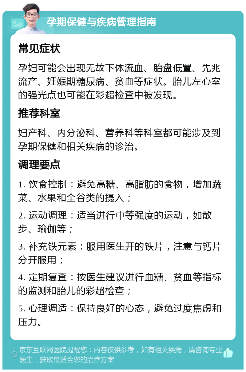 孕期保健与疾病管理指南 常见症状 孕妇可能会出现无故下体流血、胎盘低置、先兆流产、妊娠期糖尿病、贫血等症状。胎儿左心室的强光点也可能在彩超检查中被发现。 推荐科室 妇产科、内分泌科、营养科等科室都可能涉及到孕期保健和相关疾病的诊治。 调理要点 1. 饮食控制：避免高糖、高脂肪的食物，增加蔬菜、水果和全谷类的摄入； 2. 运动调理：适当进行中等强度的运动，如散步、瑜伽等； 3. 补充铁元素：服用医生开的铁片，注意与钙片分开服用； 4. 定期复查：按医生建议进行血糖、贫血等指标的监测和胎儿的彩超检查； 5. 心理调适：保持良好的心态，避免过度焦虑和压力。