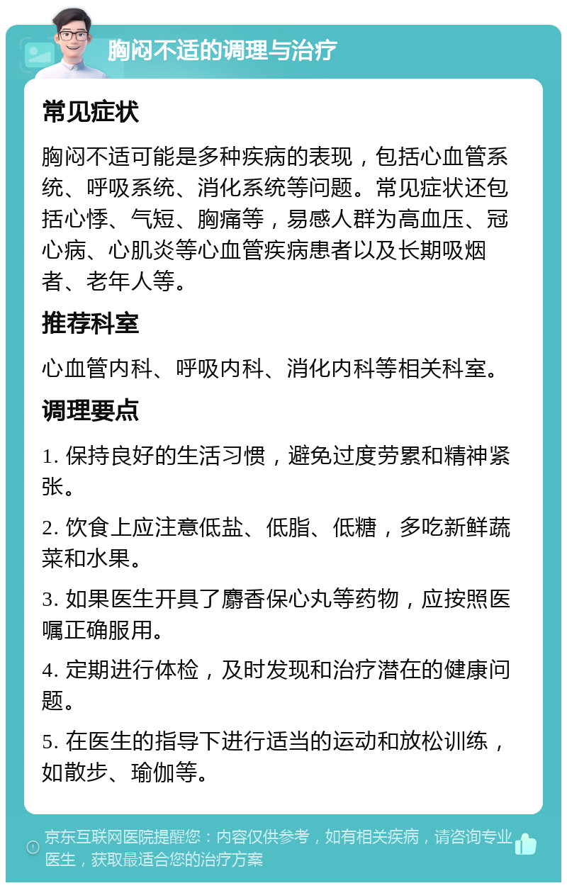 胸闷不适的调理与治疗 常见症状 胸闷不适可能是多种疾病的表现，包括心血管系统、呼吸系统、消化系统等问题。常见症状还包括心悸、气短、胸痛等，易感人群为高血压、冠心病、心肌炎等心血管疾病患者以及长期吸烟者、老年人等。 推荐科室 心血管内科、呼吸内科、消化内科等相关科室。 调理要点 1. 保持良好的生活习惯，避免过度劳累和精神紧张。 2. 饮食上应注意低盐、低脂、低糖，多吃新鲜蔬菜和水果。 3. 如果医生开具了麝香保心丸等药物，应按照医嘱正确服用。 4. 定期进行体检，及时发现和治疗潜在的健康问题。 5. 在医生的指导下进行适当的运动和放松训练，如散步、瑜伽等。