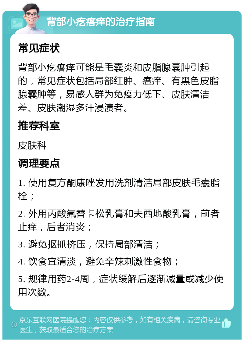 背部小疙瘩痒的治疗指南 常见症状 背部小疙瘩痒可能是毛囊炎和皮脂腺囊肿引起的，常见症状包括局部红肿、瘙痒、有黑色皮脂腺囊肿等，易感人群为免疫力低下、皮肤清洁差、皮肤潮湿多汗浸渍者。 推荐科室 皮肤科 调理要点 1. 使用复方酮康唑发用洗剂清洁局部皮肤毛囊脂栓； 2. 外用丙酸氟替卡松乳膏和夫西地酸乳膏，前者止痒，后者消炎； 3. 避免抠抓挤压，保持局部清洁； 4. 饮食宜清淡，避免辛辣刺激性食物； 5. 规律用药2-4周，症状缓解后逐渐减量或减少使用次数。