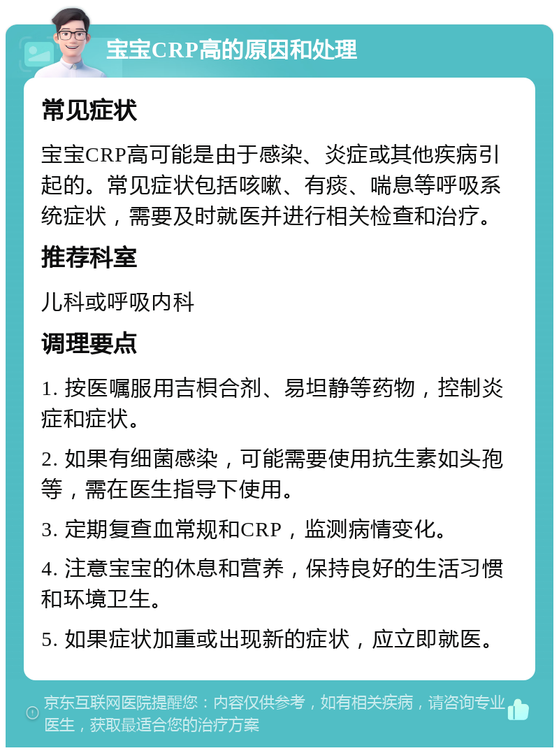 宝宝CRP高的原因和处理 常见症状 宝宝CRP高可能是由于感染、炎症或其他疾病引起的。常见症状包括咳嗽、有痰、喘息等呼吸系统症状，需要及时就医并进行相关检查和治疗。 推荐科室 儿科或呼吸内科 调理要点 1. 按医嘱服用吉梖合剂、易坦静等药物，控制炎症和症状。 2. 如果有细菌感染，可能需要使用抗生素如头孢等，需在医生指导下使用。 3. 定期复查血常规和CRP，监测病情变化。 4. 注意宝宝的休息和营养，保持良好的生活习惯和环境卫生。 5. 如果症状加重或出现新的症状，应立即就医。