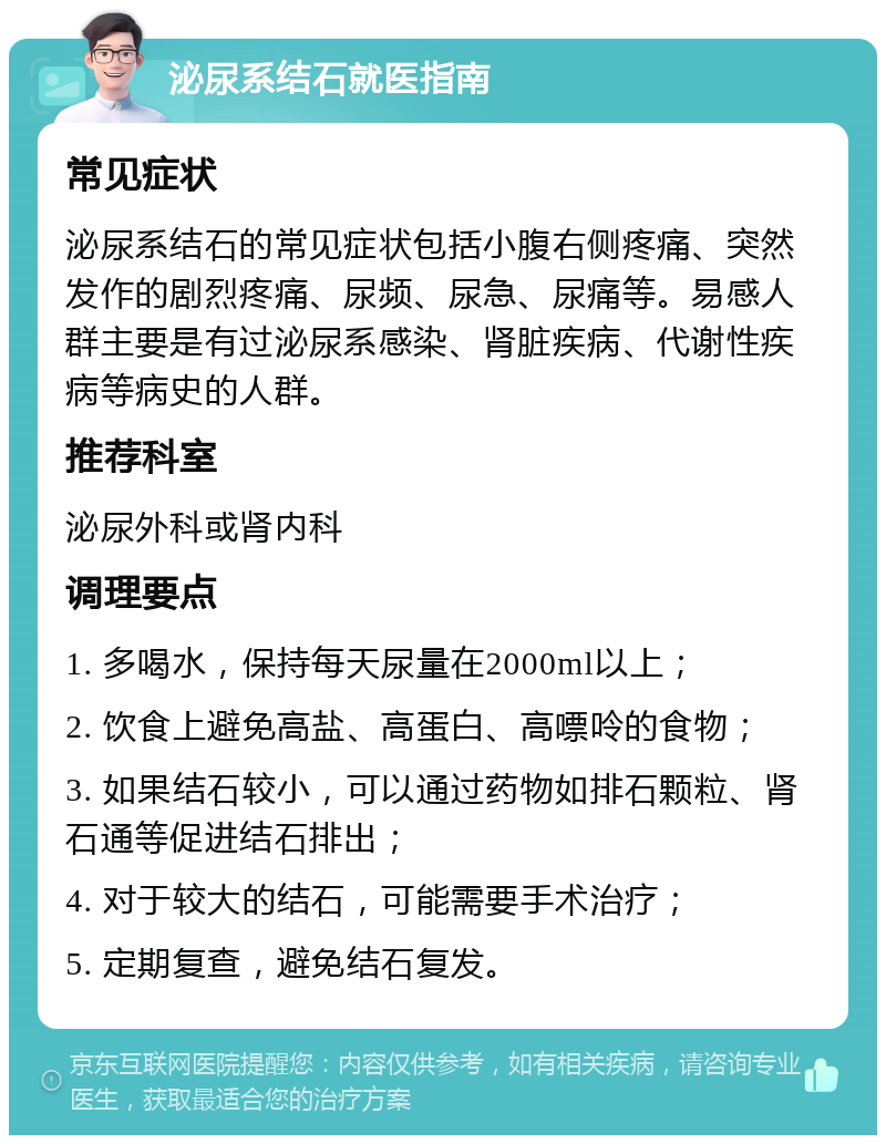 泌尿系结石就医指南 常见症状 泌尿系结石的常见症状包括小腹右侧疼痛、突然发作的剧烈疼痛、尿频、尿急、尿痛等。易感人群主要是有过泌尿系感染、肾脏疾病、代谢性疾病等病史的人群。 推荐科室 泌尿外科或肾内科 调理要点 1. 多喝水，保持每天尿量在2000ml以上； 2. 饮食上避免高盐、高蛋白、高嘌呤的食物； 3. 如果结石较小，可以通过药物如排石颗粒、肾石通等促进结石排出； 4. 对于较大的结石，可能需要手术治疗； 5. 定期复查，避免结石复发。