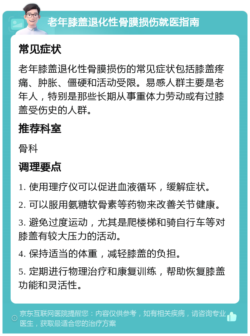 老年膝盖退化性骨膜损伤就医指南 常见症状 老年膝盖退化性骨膜损伤的常见症状包括膝盖疼痛、肿胀、僵硬和活动受限。易感人群主要是老年人，特别是那些长期从事重体力劳动或有过膝盖受伤史的人群。 推荐科室 骨科 调理要点 1. 使用理疗仪可以促进血液循环，缓解症状。 2. 可以服用氨糖软骨素等药物来改善关节健康。 3. 避免过度运动，尤其是爬楼梯和骑自行车等对膝盖有较大压力的活动。 4. 保持适当的体重，减轻膝盖的负担。 5. 定期进行物理治疗和康复训练，帮助恢复膝盖功能和灵活性。