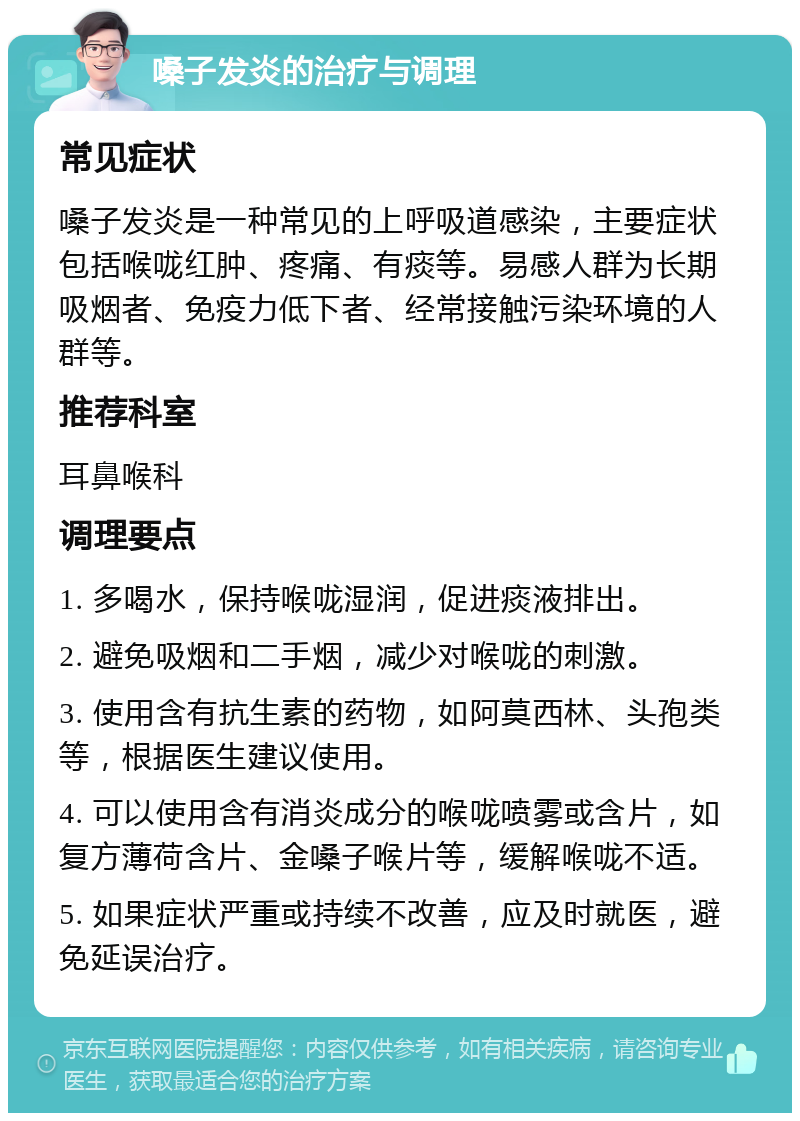 嗓子发炎的治疗与调理 常见症状 嗓子发炎是一种常见的上呼吸道感染，主要症状包括喉咙红肿、疼痛、有痰等。易感人群为长期吸烟者、免疫力低下者、经常接触污染环境的人群等。 推荐科室 耳鼻喉科 调理要点 1. 多喝水，保持喉咙湿润，促进痰液排出。 2. 避免吸烟和二手烟，减少对喉咙的刺激。 3. 使用含有抗生素的药物，如阿莫西林、头孢类等，根据医生建议使用。 4. 可以使用含有消炎成分的喉咙喷雾或含片，如复方薄荷含片、金嗓子喉片等，缓解喉咙不适。 5. 如果症状严重或持续不改善，应及时就医，避免延误治疗。