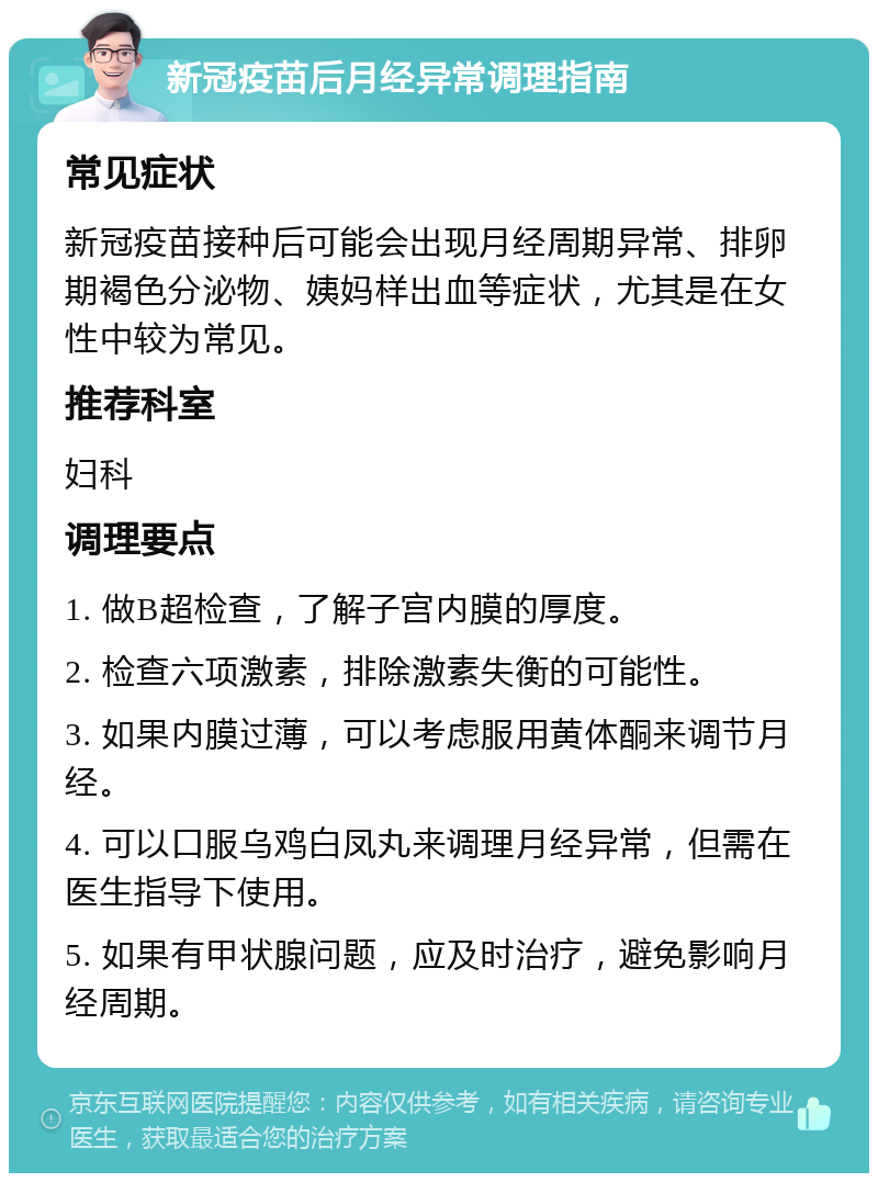 新冠疫苗后月经异常调理指南 常见症状 新冠疫苗接种后可能会出现月经周期异常、排卵期褐色分泌物、姨妈样出血等症状，尤其是在女性中较为常见。 推荐科室 妇科 调理要点 1. 做B超检查，了解子宫内膜的厚度。 2. 检查六项激素，排除激素失衡的可能性。 3. 如果内膜过薄，可以考虑服用黄体酮来调节月经。 4. 可以口服乌鸡白凤丸来调理月经异常，但需在医生指导下使用。 5. 如果有甲状腺问题，应及时治疗，避免影响月经周期。