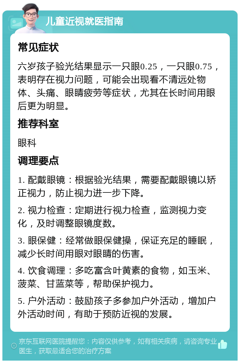 儿童近视就医指南 常见症状 六岁孩子验光结果显示一只眼0.25，一只眼0.75，表明存在视力问题，可能会出现看不清远处物体、头痛、眼睛疲劳等症状，尤其在长时间用眼后更为明显。 推荐科室 眼科 调理要点 1. 配戴眼镜：根据验光结果，需要配戴眼镜以矫正视力，防止视力进一步下降。 2. 视力检查：定期进行视力检查，监测视力变化，及时调整眼镜度数。 3. 眼保健：经常做眼保健操，保证充足的睡眠，减少长时间用眼对眼睛的伤害。 4. 饮食调理：多吃富含叶黄素的食物，如玉米、菠菜、甘蓝菜等，帮助保护视力。 5. 户外活动：鼓励孩子多参加户外活动，增加户外活动时间，有助于预防近视的发展。