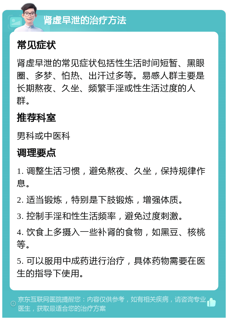 肾虚早泄的治疗方法 常见症状 肾虚早泄的常见症状包括性生活时间短暂、黑眼圈、多梦、怕热、出汗过多等。易感人群主要是长期熬夜、久坐、频繁手淫或性生活过度的人群。 推荐科室 男科或中医科 调理要点 1. 调整生活习惯，避免熬夜、久坐，保持规律作息。 2. 适当锻炼，特别是下肢锻炼，增强体质。 3. 控制手淫和性生活频率，避免过度刺激。 4. 饮食上多摄入一些补肾的食物，如黑豆、核桃等。 5. 可以服用中成药进行治疗，具体药物需要在医生的指导下使用。