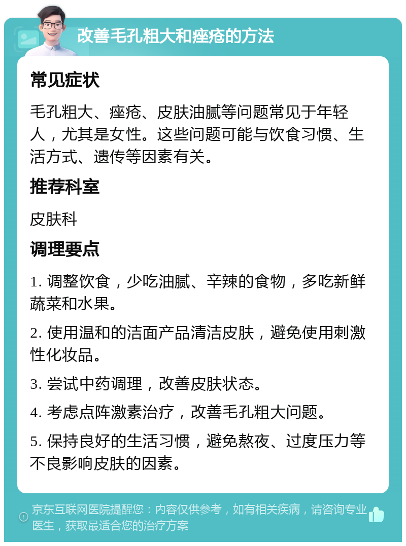 改善毛孔粗大和痤疮的方法 常见症状 毛孔粗大、痤疮、皮肤油腻等问题常见于年轻人，尤其是女性。这些问题可能与饮食习惯、生活方式、遗传等因素有关。 推荐科室 皮肤科 调理要点 1. 调整饮食，少吃油腻、辛辣的食物，多吃新鲜蔬菜和水果。 2. 使用温和的洁面产品清洁皮肤，避免使用刺激性化妆品。 3. 尝试中药调理，改善皮肤状态。 4. 考虑点阵激素治疗，改善毛孔粗大问题。 5. 保持良好的生活习惯，避免熬夜、过度压力等不良影响皮肤的因素。